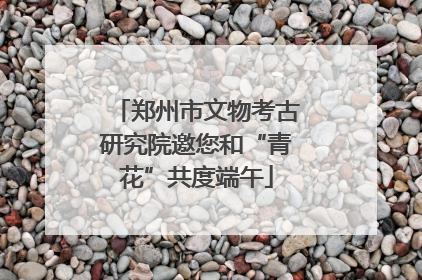 郑州市文物考古研究院邀您和“青花”共度端午