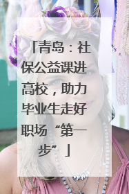 青岛：社保公益课进高校，助力毕业生走好职场“第一步”