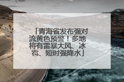 青海省发布强对流黄色预警！多地将有雷暴大风、冰雹、短时强降水
