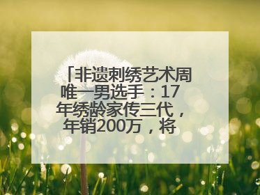 非遗刺绣艺术周唯一男选手：17年绣龄家传三代，年销200万，将试水直播