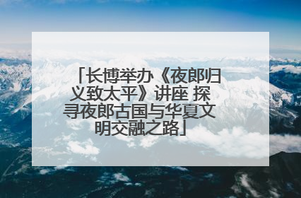 长博举办《夜郎归义致太平》讲座 探寻夜郎古国与华夏文明交融之路