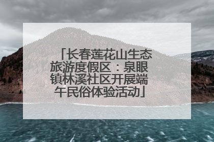 长春莲花山生态旅游度假区：泉眼镇林溪社区开展端午民俗体验活动