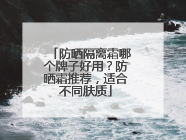 防晒隔离霜哪个牌子好用？防晒霜推荐，适合不同肤质