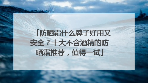 防晒霜什么牌子好用又安全？十大不含酒精的防晒霜推荐，值得一试