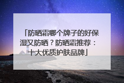 防晒霜哪个牌子的好保湿又防晒？防晒霜推荐：十大优质护肤品牌