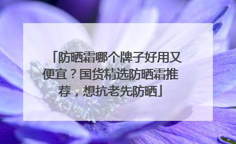 防晒霜哪个牌子好用又便宜？国货精选防晒霜推荐，想抗老先防晒