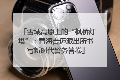雪域高原上的“枫桥灯塔”：青海吉迈派出所书写新时代警务答卷