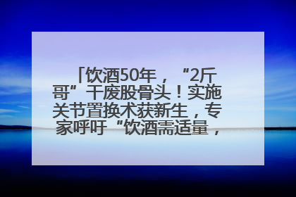饮酒50年，“2斤哥”干废股骨头！实施关节置换术获新生，专家呼吁“饮酒需适量，守护骨骼健康”