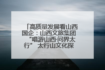 高质量发展看山西国企：山西文旅集团“唱游山西·问界太行” 太行山文化探索之旅燃情启幕