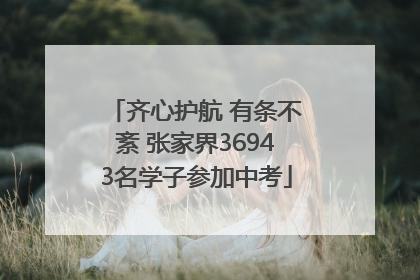 齐心护航 有条不紊 张家界36943名学子参加中考
