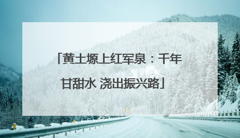 黄土塬上红军泉：千年甘甜水 浇出振兴路