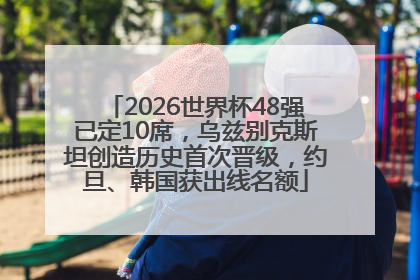 2026世界杯48强已定10席，乌兹别克斯坦创造历史首次晋级，约旦、韩国获出线名额