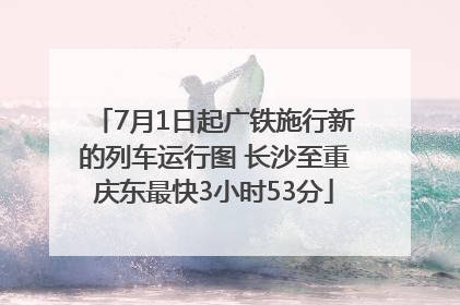7月1日起广铁施行新的列车运行图 长沙至重庆东最快3小时53分