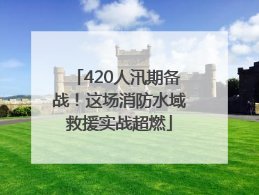 420人汛期备战！这场消防水域救援实战超燃