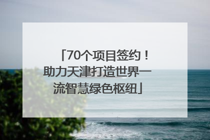 70个项目签约！助力天津打造世界一流智慧绿色枢纽
